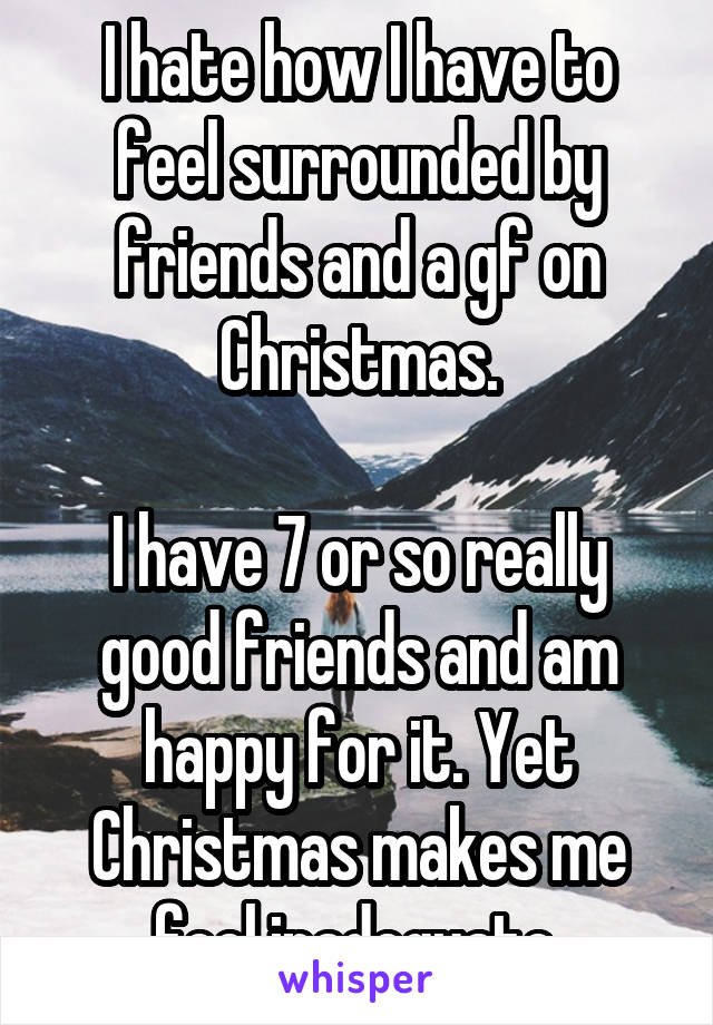 I hate how I have to feel surrounded by friends and a gf on Christmas.

I have 7 or so really good friends and am happy for it. Yet Christmas makes me feel inadequate.