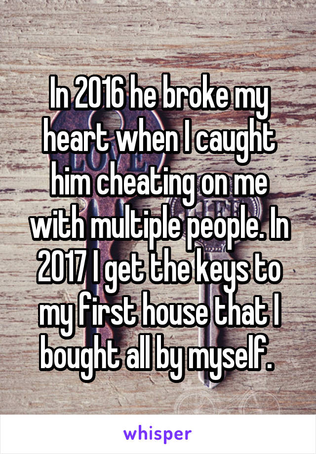 In 2016 he broke my heart when I caught him cheating on me with multiple people. In 2017 I get the keys to my first house that I bought all by myself. 