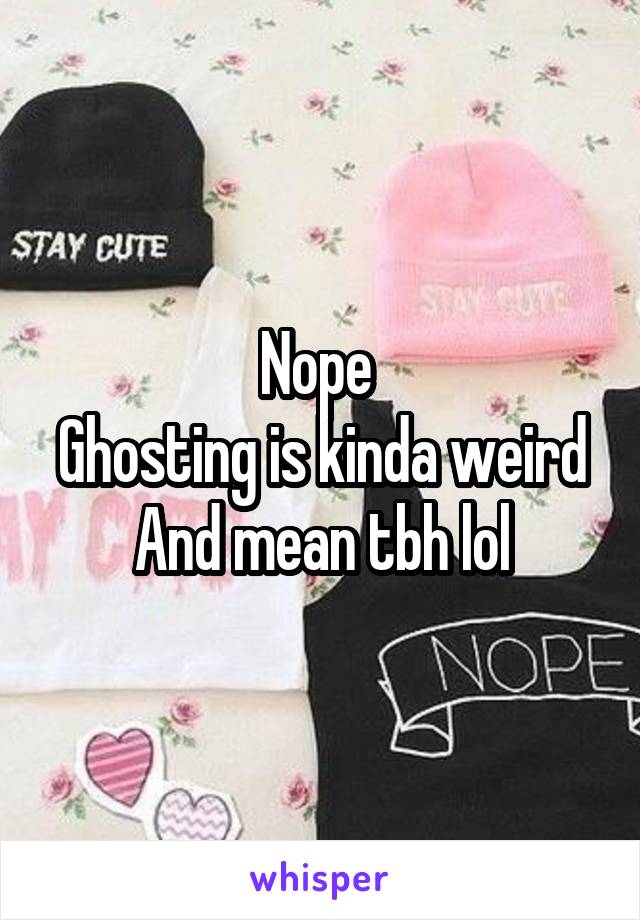 Nope 
Ghosting is kinda weird
And mean tbh lol