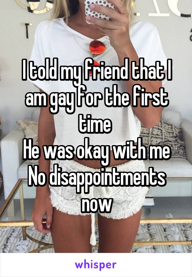 I told my friend that I am gay for the first time 
He was okay with me
No disappointments now