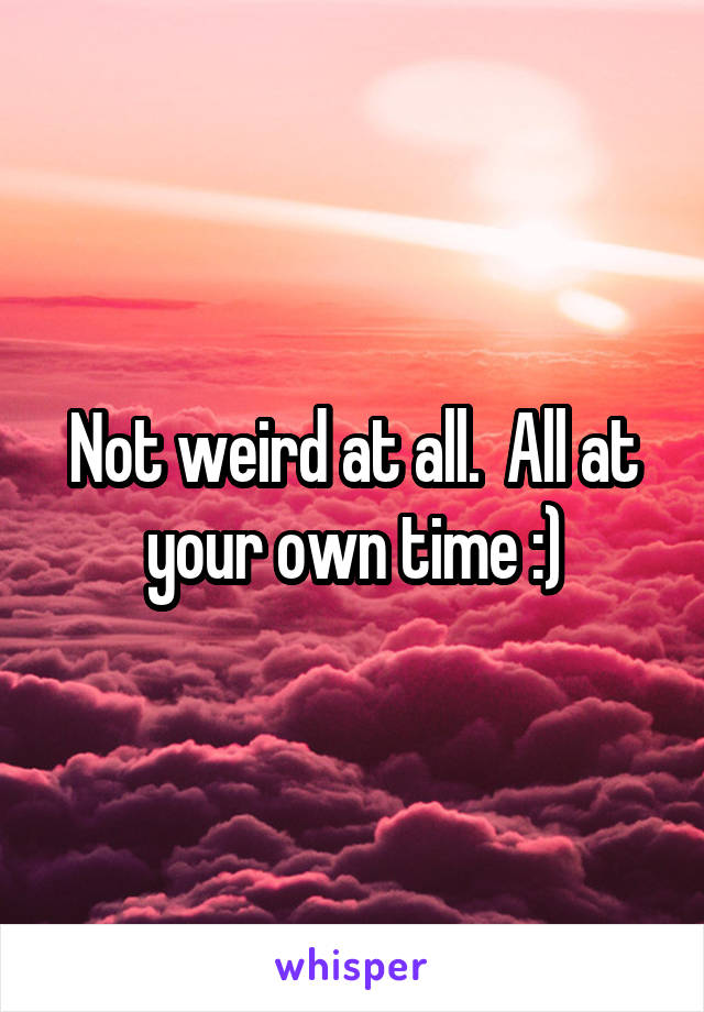 Not weird at all.  All at your own time :)