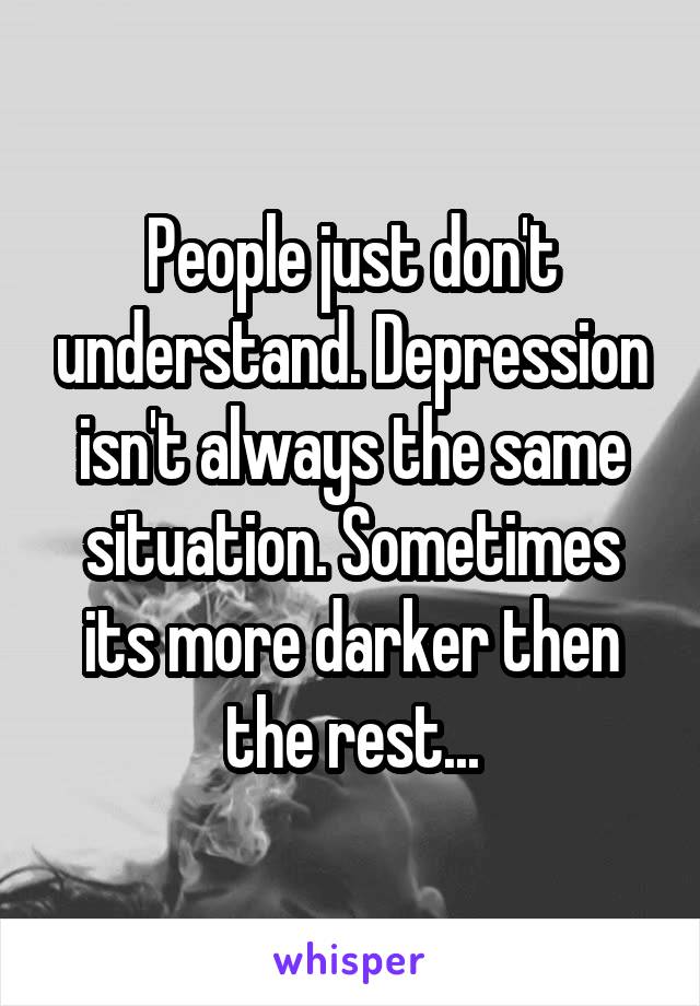 People just don't understand. Depression isn't always the same situation. Sometimes its more darker then the rest...