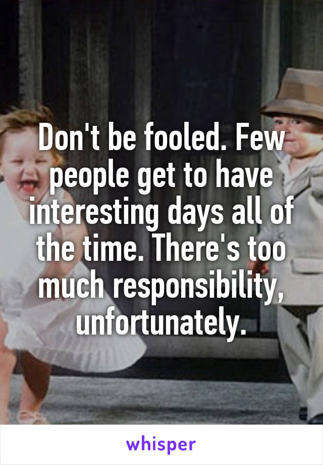 Don't be fooled. Few people get to have interesting days all of the time. There's too much responsibility, unfortunately.