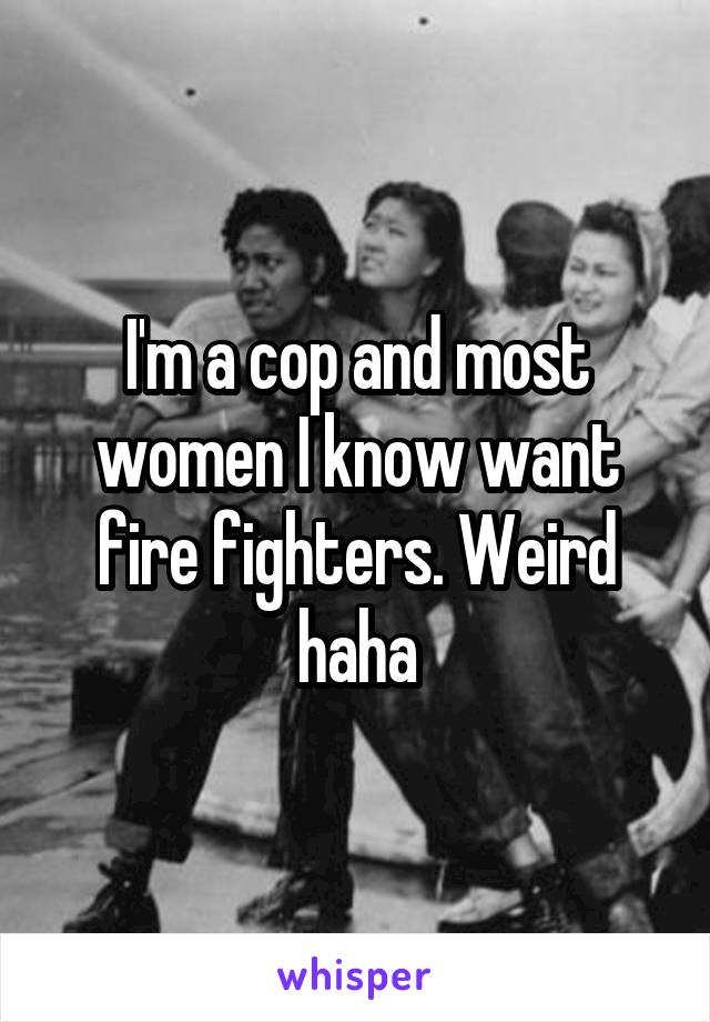 I'm a cop and most women I know want fire fighters. Weird haha