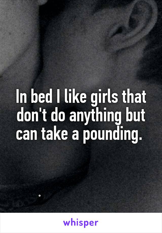 In bed I like girls that don't do anything but can take a pounding. 