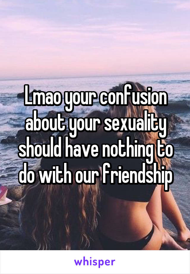 Lmao your confusion about your sexuality should have nothing to do with our friendship