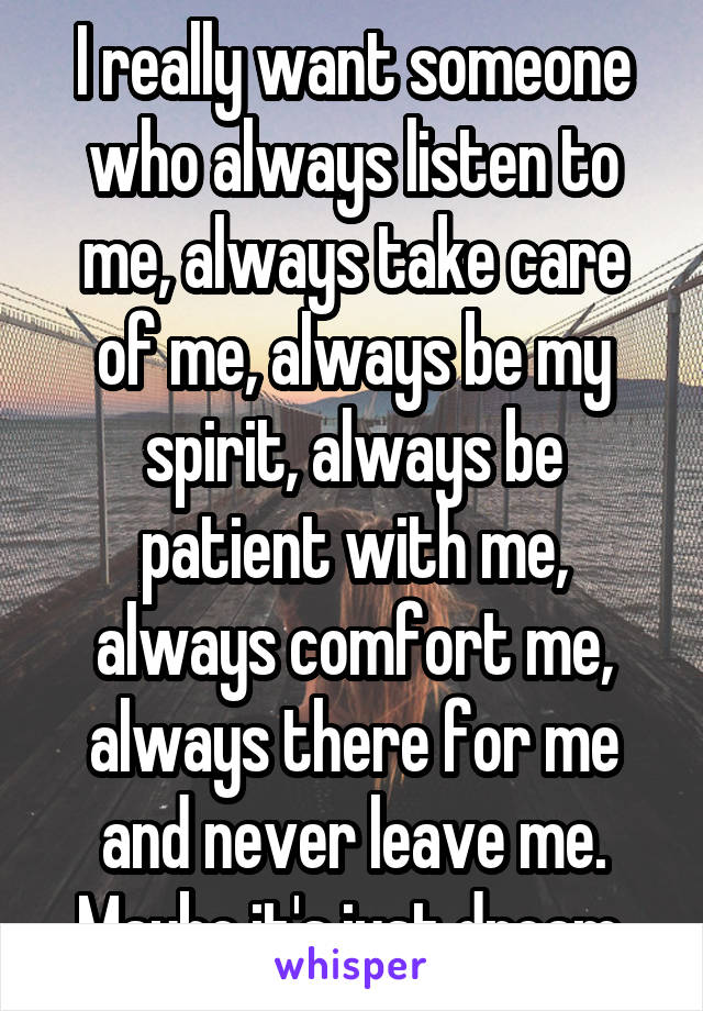 I really want someone who always listen to me, always take care of me, always be my spirit, always be patient with me, always comfort me, always there for me and never leave me. Maybe it's just dream.