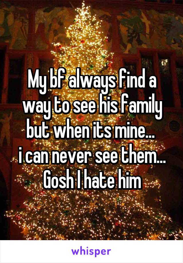 My bf always find a way to see his family but when its mine... 
i can never see them...
Gosh I hate him