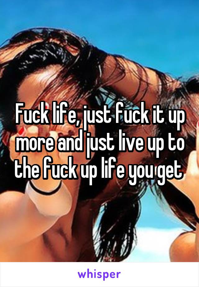 Fuck life, just fuck it up more and just live up to the fuck up life you get 