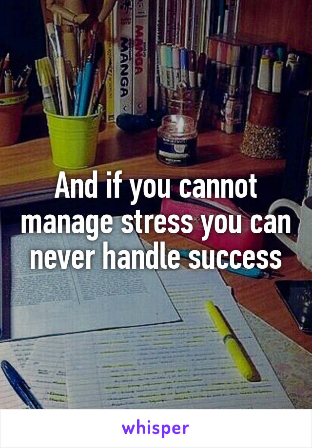 And if you cannot manage stress you can never handle success