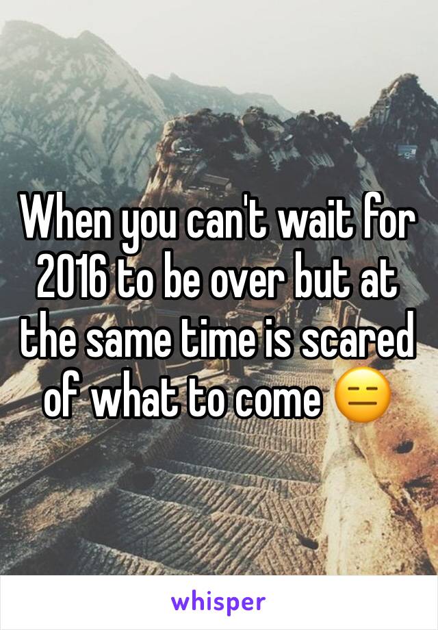 When you can't wait for 2016 to be over but at the same time is scared of what to come 😑