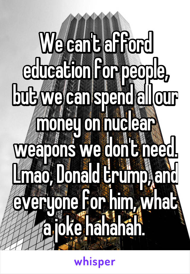 We can't afford education for people, but we can spend all our money on nuclear weapons we don't need. Lmao, Donald trump, and everyone for him, what a joke hahahah. 