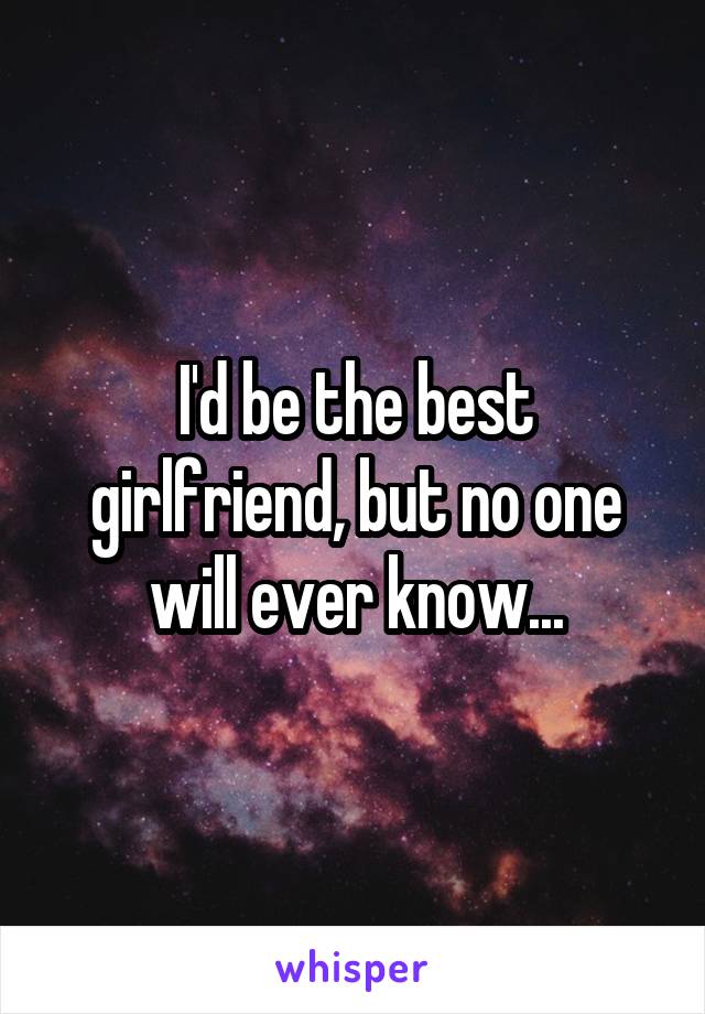 I'd be the best girlfriend, but no one will ever know...