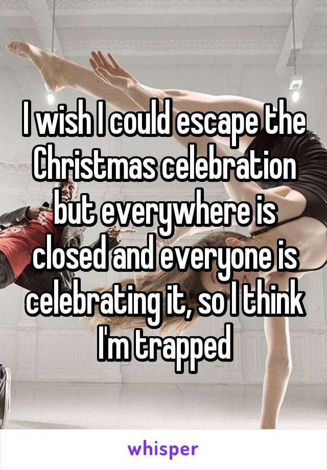 I wish I could escape the Christmas celebration but everywhere is closed and everyone is celebrating it, so I think I'm trapped