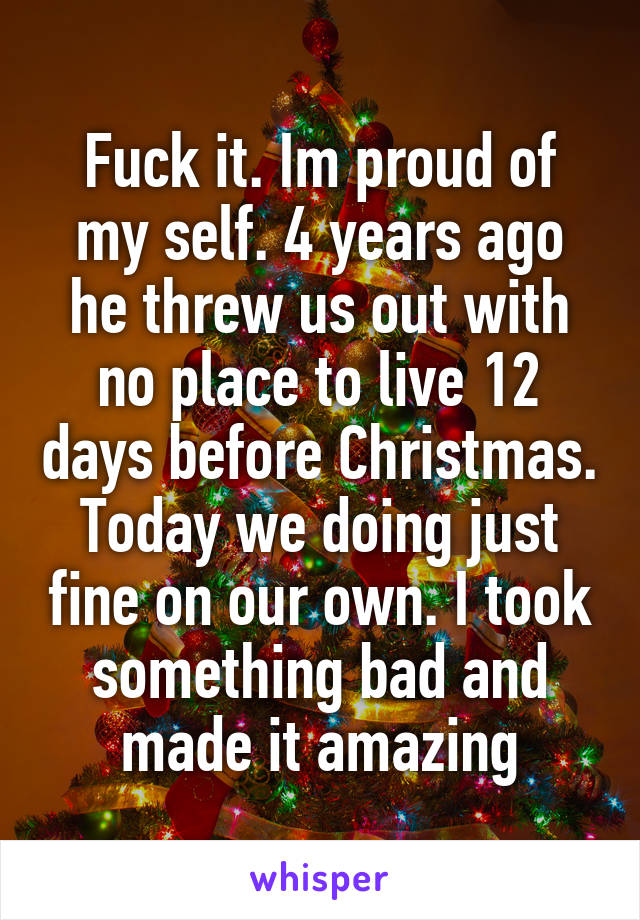 Fuck it. Im proud of my self. 4 years ago he threw us out with no place to live 12 days before Christmas. Today we doing just fine on our own. I took something bad and made it amazing