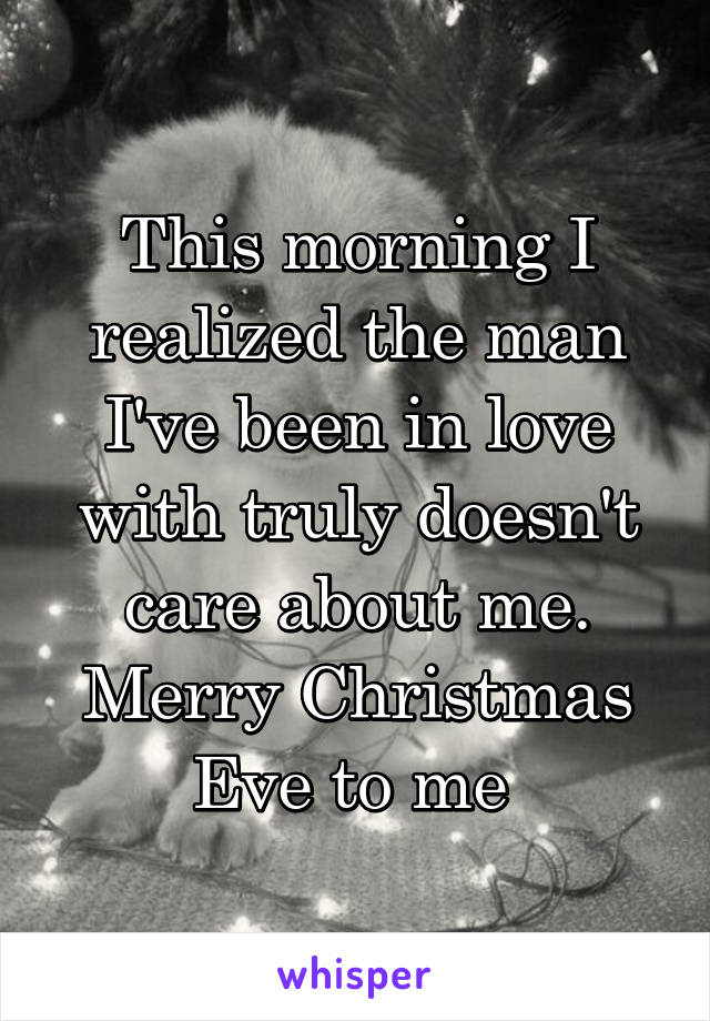 This morning I realized the man I've been in love with truly doesn't care about me. Merry Christmas Eve to me 