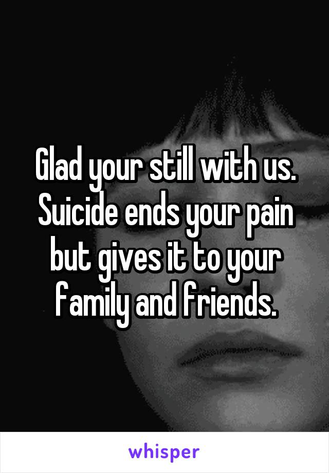 Glad your still with us. Suicide ends your pain but gives it to your family and friends.