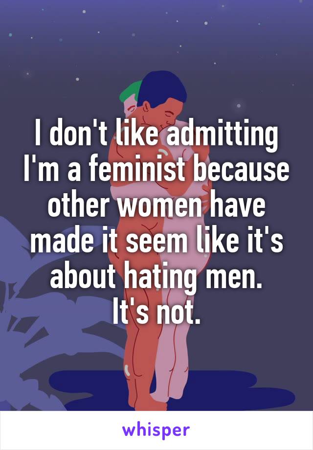 I don't like admitting I'm a feminist because other women have made it seem like it's about hating men.
It's not.