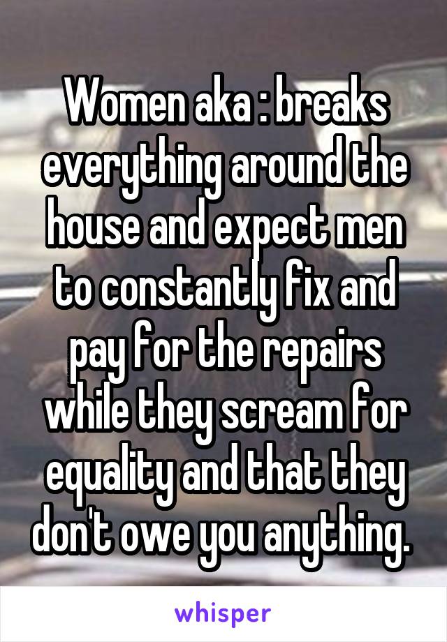 Women aka : breaks everything around the house and expect men to constantly fix and pay for the repairs while they scream for equality and that they don't owe you anything. 