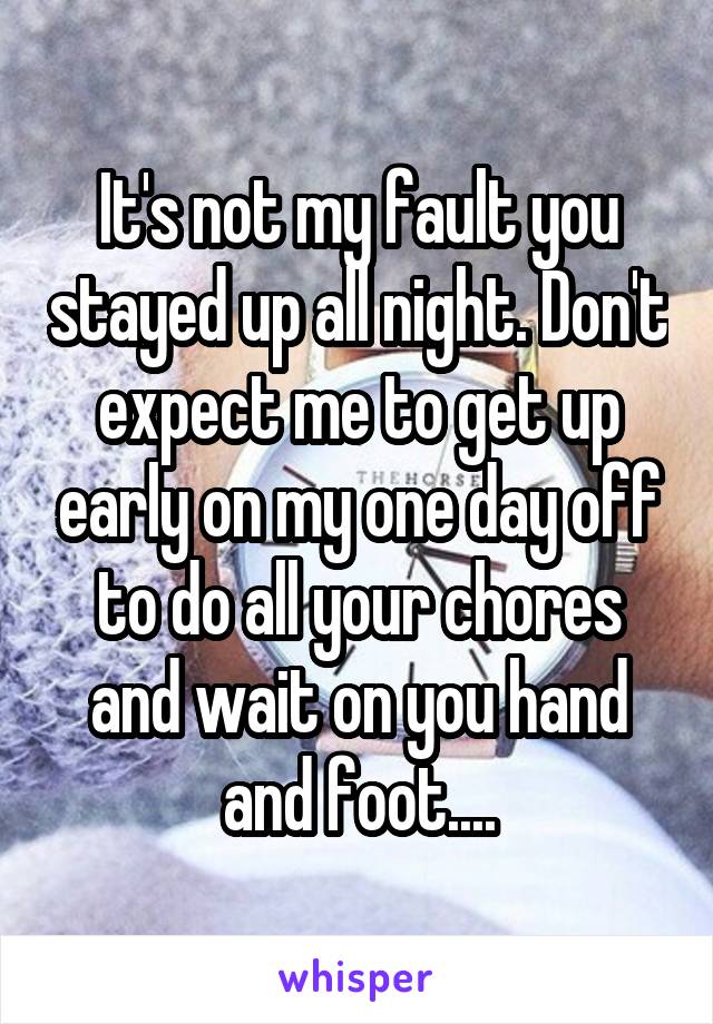 It's not my fault you stayed up all night. Don't expect me to get up early on my one day off to do all your chores and wait on you hand and foot....