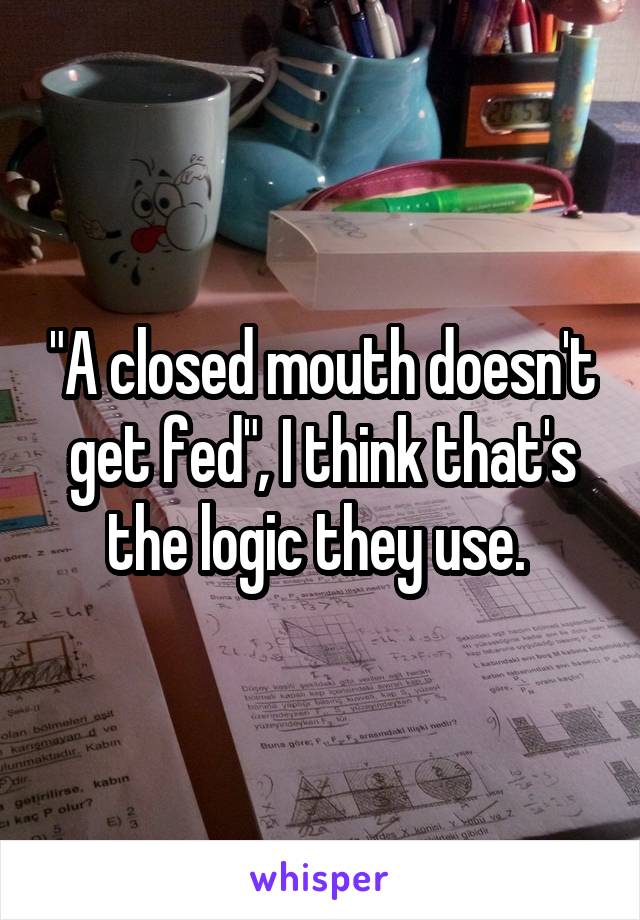 "A closed mouth doesn't get fed", I think that's the logic they use. 