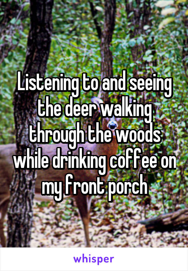 Listening to and seeing the deer walking through the woods while drinking coffee on my front porch