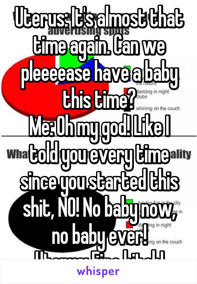 Uterus: It's almost that time again. Can we pleeeease have a baby this time?
Me: Oh my god! Like I told you every time since you started this shit, NO! No baby now, no baby ever!
Uterus: Fine bitch!