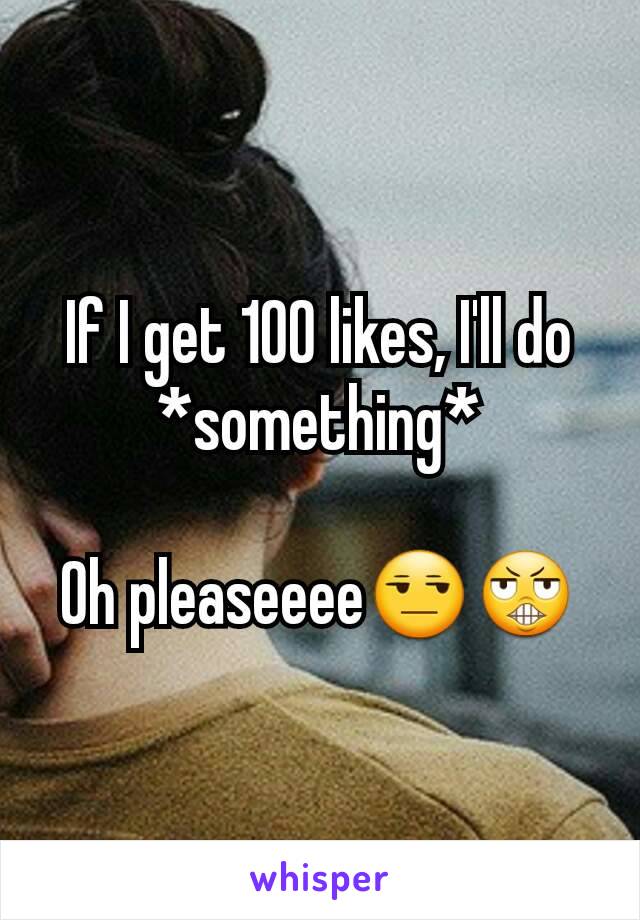 If I get 100 likes, I'll do *something*

Oh pleaseeee😒😬