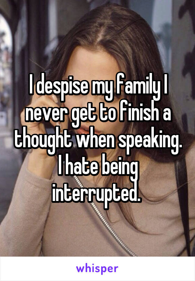 I despise my family I never get to finish a thought when speaking. I hate being interrupted. 