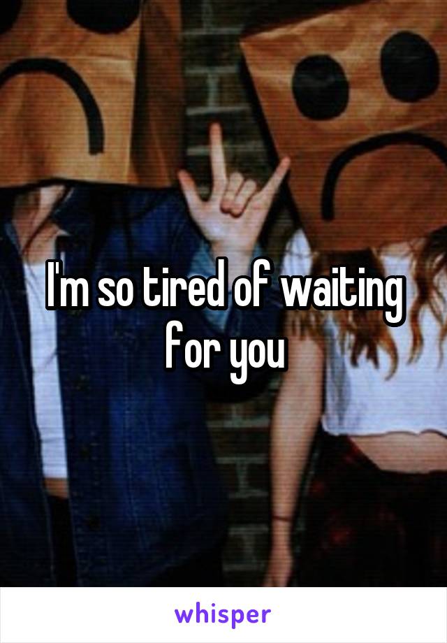 I'm so tired of waiting for you