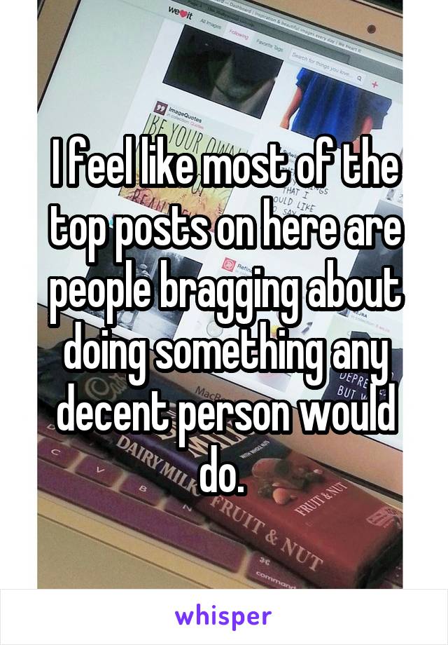 I feel like most of the top posts on here are people bragging about doing something any decent person would do. 