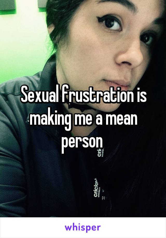 Sexual frustration is making me a mean person 