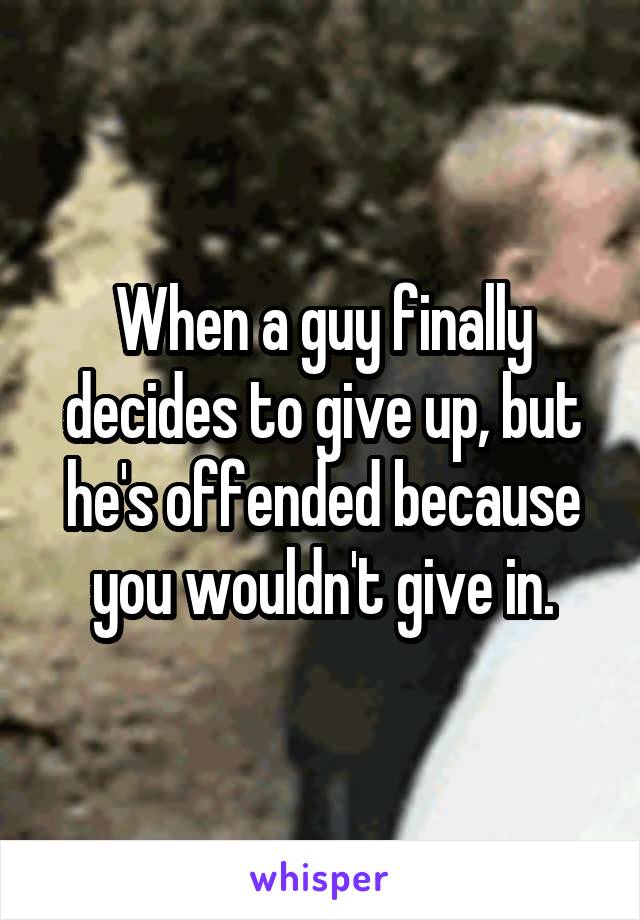 When a guy finally decides to give up, but he's offended because you wouldn't give in.