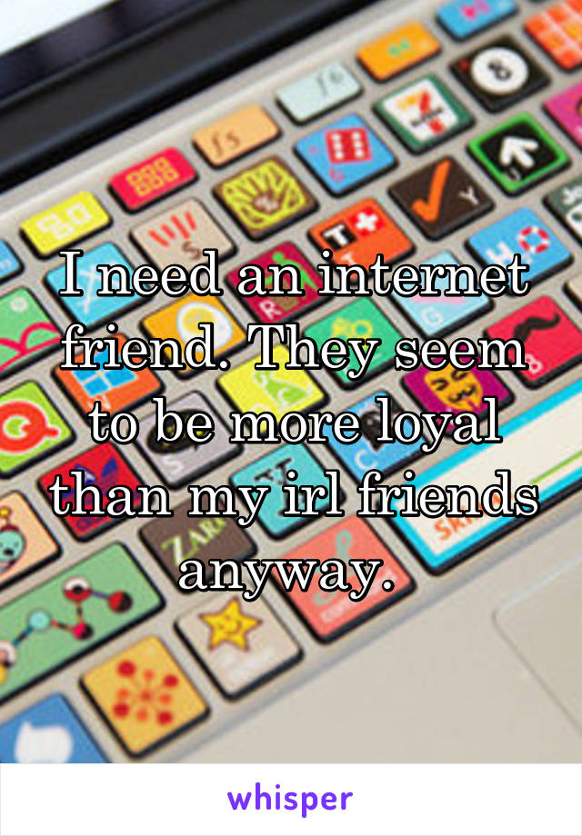 I need an internet friend. They seem to be more loyal than my irl friends anyway. 