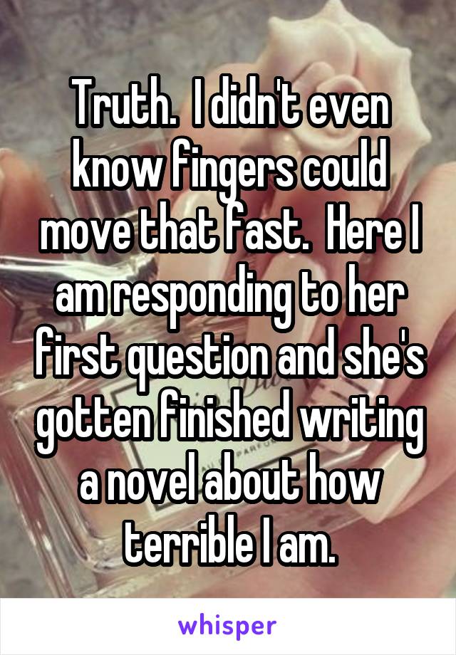 Truth.  I didn't even know fingers could move that fast.  Here I am responding to her first question and she's gotten finished writing a novel about how terrible I am.