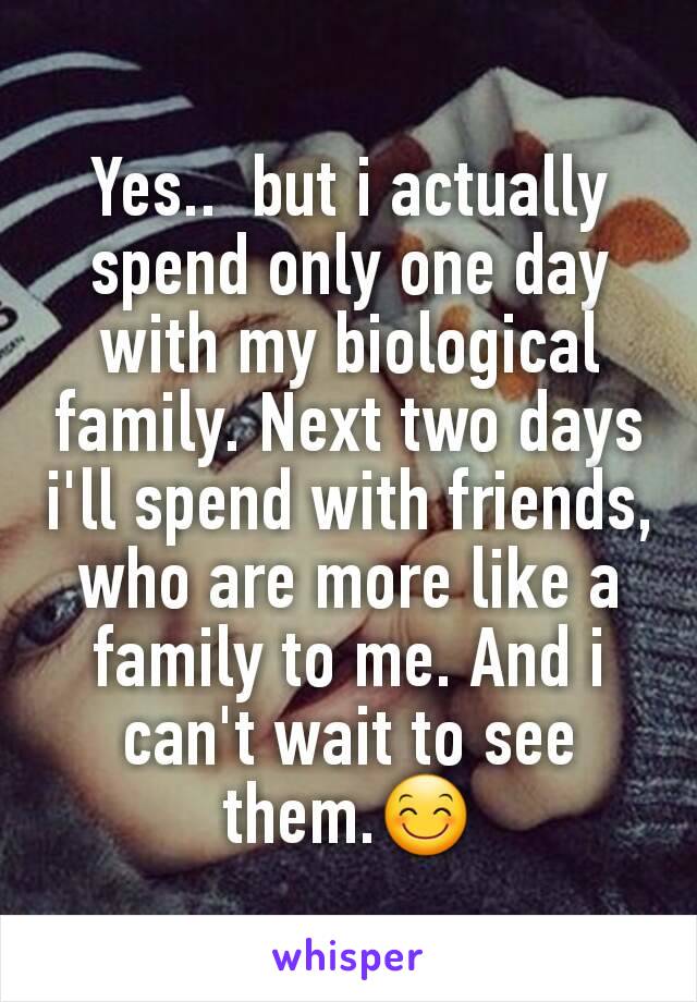 Yes..  but i actually spend only one day with my biological family. Next two days i'll spend with friends, who are more like a family to me. And i can't wait to see them.😊