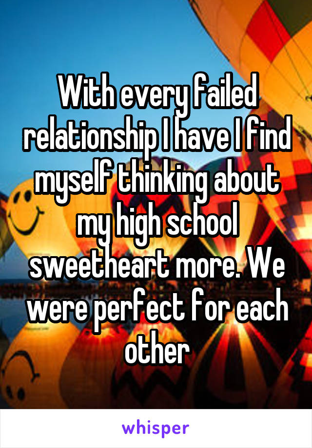 With every failed relationship I have I find myself thinking about my high school sweetheart more. We were perfect for each other