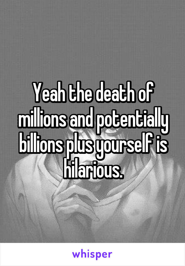 Yeah the death of millions and potentially billions plus yourself is hilarious.