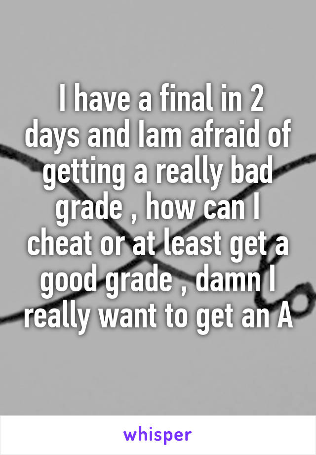  I have a final in 2 days and Iam afraid of getting a really bad grade , how can I cheat or at least get a good grade , damn I really want to get an A 