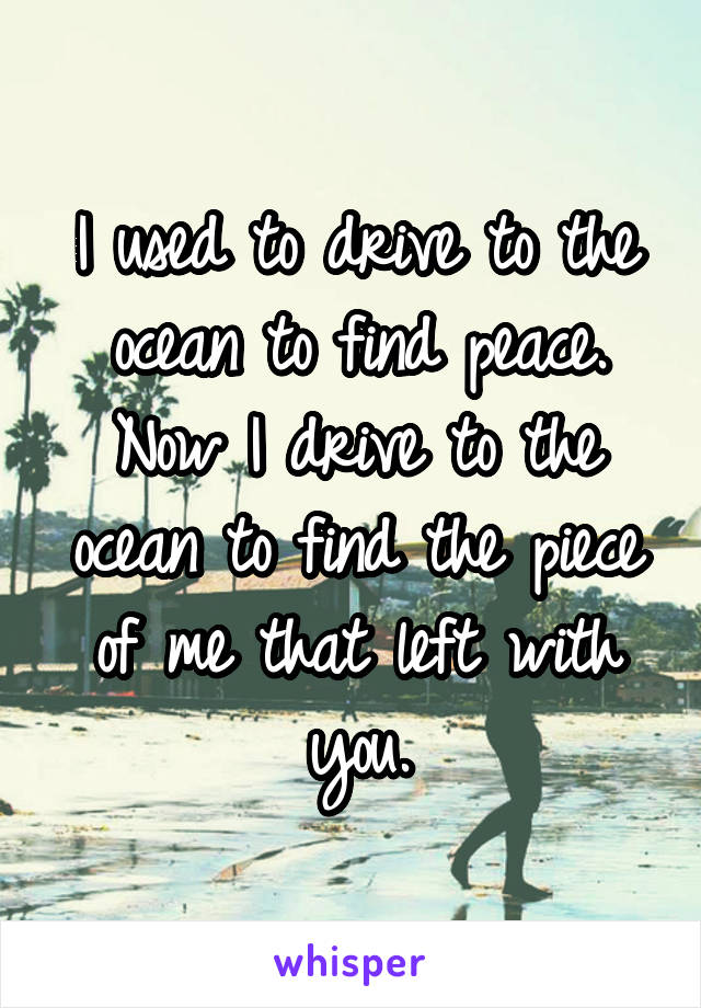 I used to drive to the ocean to find peace. Now I drive to the ocean to find the piece of me that left with you.