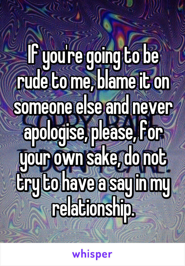 If you're going to be rude to me, blame it on someone else and never apologise, please, for your own sake, do not try to have a say in my relationship.