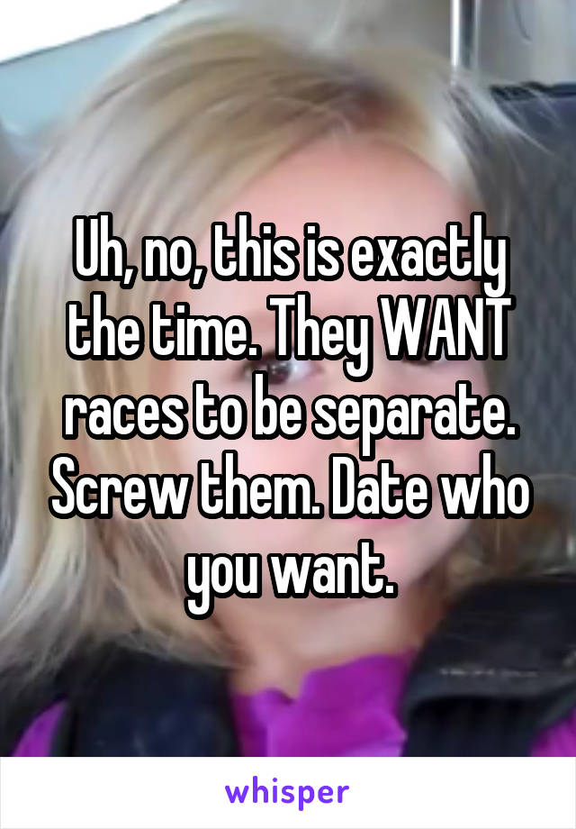 Uh, no, this is exactly the time. They WANT races to be separate. Screw them. Date who you want.