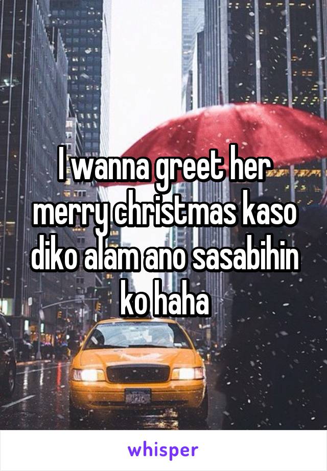 I wanna greet her merry christmas kaso diko alam ano sasabihin ko haha