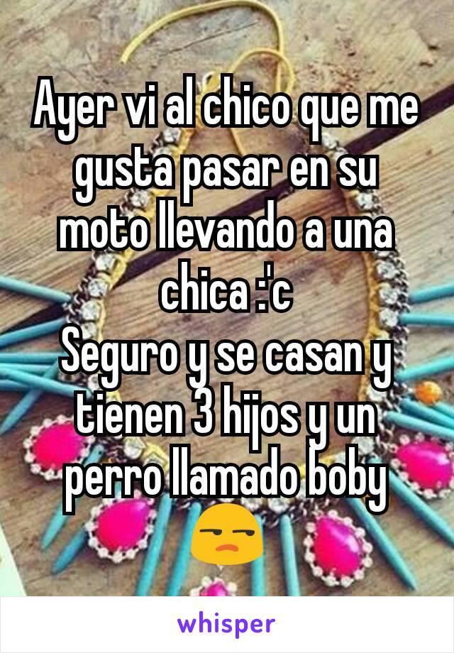 Ayer vi al chico que me gusta pasar en su moto llevando a una chica :'c
Seguro y se casan y tienen 3 hijos y un perro llamado boby😒