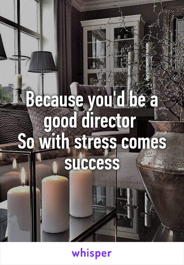 Because you'd be a good director 
So with stress comes success