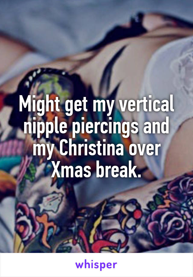 Might get my vertical nipple piercings and my Christina over Xmas break.