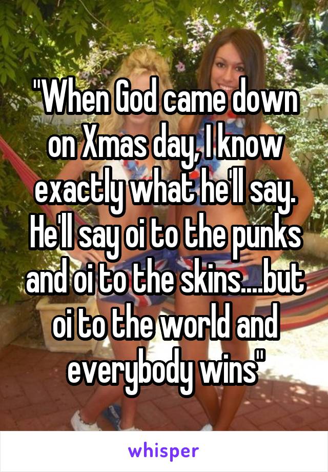 "When God came down on Xmas day, I know exactly what he'll say. He'll say oi to the punks and oi to the skins....but oi to the world and everybody wins"