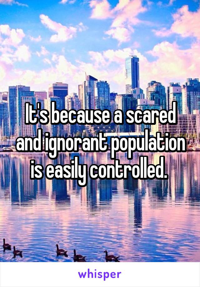 It's because a scared and ignorant population is easily controlled. 