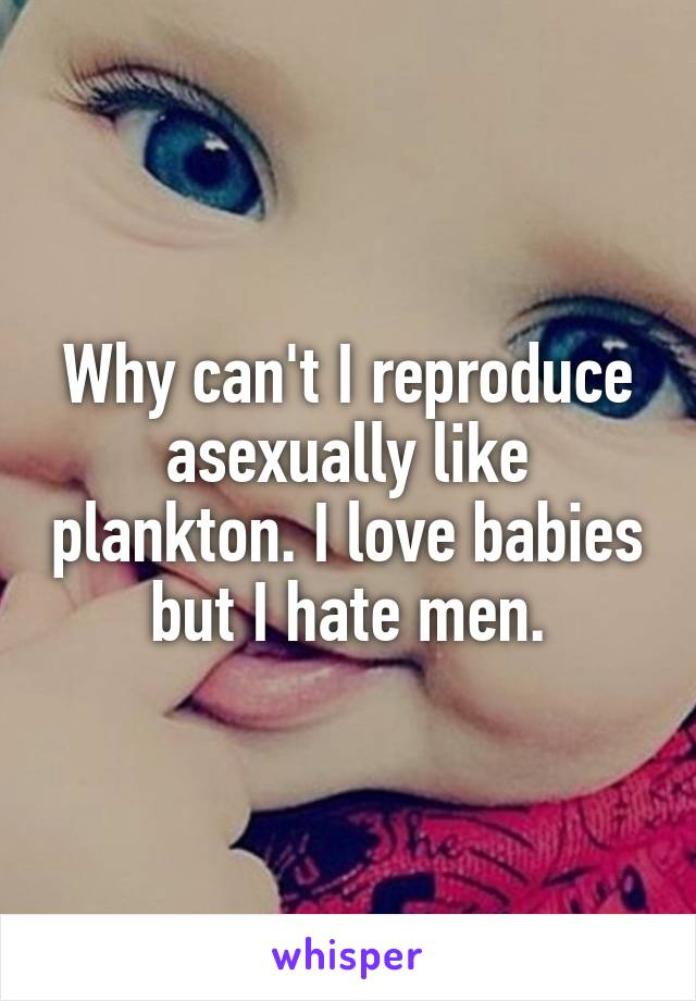 Why can't I reproduce asexually like plankton. I love babies but I hate men.