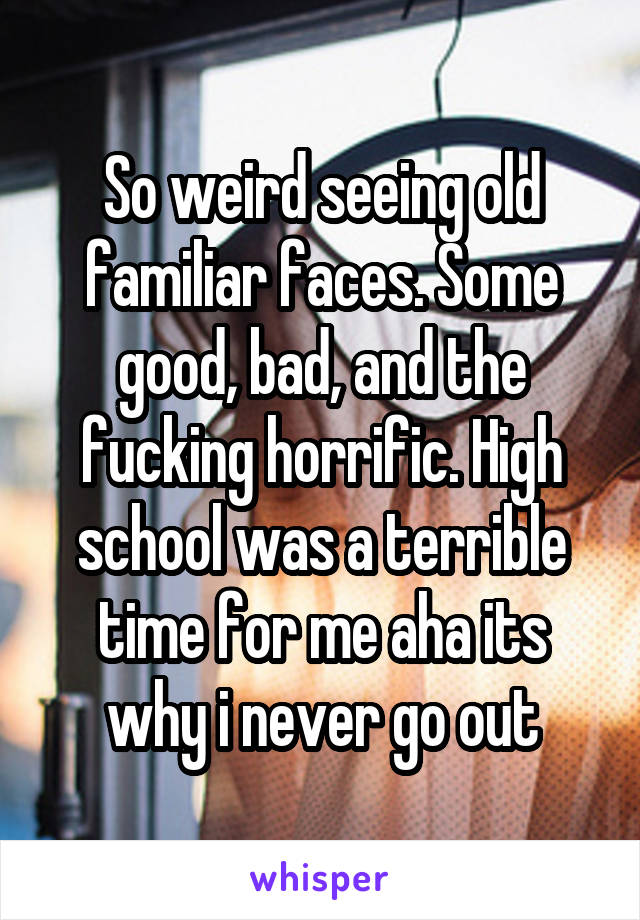 So weird seeing old familiar faces. Some good, bad, and the fucking horrific. High school was a terrible time for me aha its why i never go out